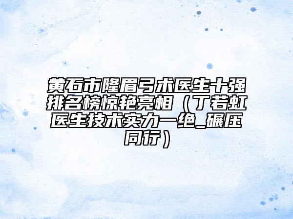 黄石市隆眉弓术医生十强排名榜惊艳亮相（丁若虹医生技术实力一绝_碾压同行）