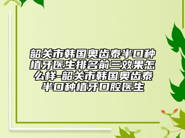 韶关市韩国奥齿泰半口种植牙医生排名前三效果怎么样-韶关市韩国奥齿泰半口种植牙口腔医生