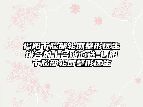 揭阳市脸部轮廓整形医生排名前十名随心选-揭阳市脸部轮廓整形医生