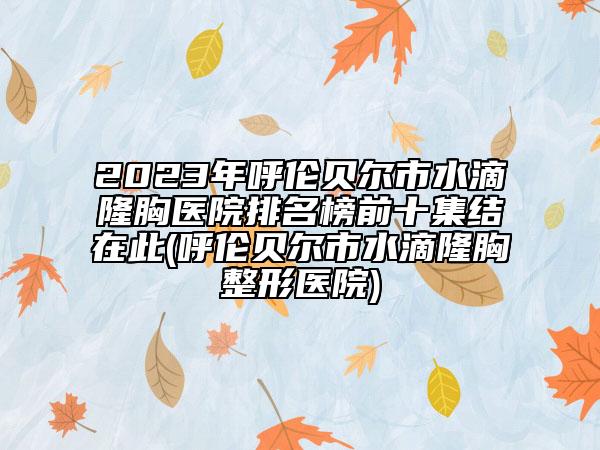 2023年呼伦贝尔市水滴隆胸医院排名榜前十集结在此(呼伦贝尔市水滴隆胸整形医院)