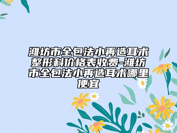 潍坊市全包法小再造耳术整形科价格表收费-潍坊市全包法小再造耳术哪里便宜