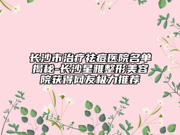 长沙市治疗祛痘医院名单揭秘-长沙星雅整形美容院获得网友极力推荐