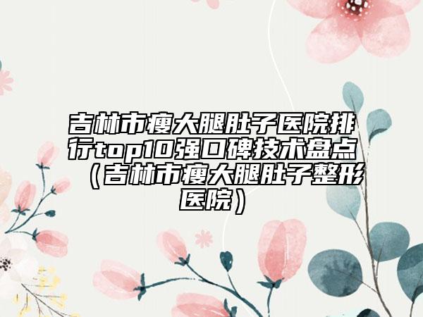 吉林市瘦大腿肚子医院排行top10强口碑技术盘点（吉林市瘦大腿肚子整形医院）