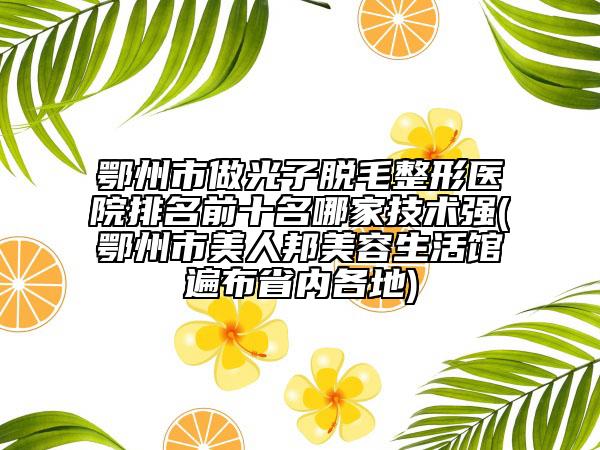 鄂州市做光子脱毛整形医院排名前十名哪家技术强(鄂州市美人邦美容生活馆遍布省内各地)