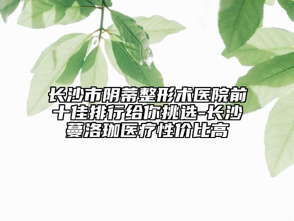 长沙市阴蒂整形术医院前十佳排行给你挑选-长沙蔓洛珈医疗性价比高