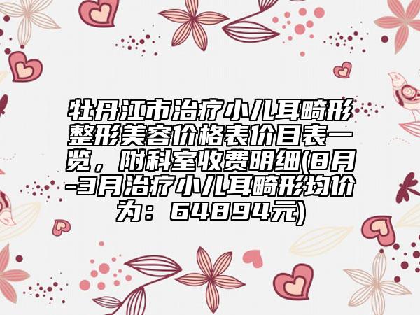 牡丹江市治疗小儿耳畸形整形美容价格表价目表一览，附科室收费明细(8月-3月治疗小儿耳畸形均价为：64894元)