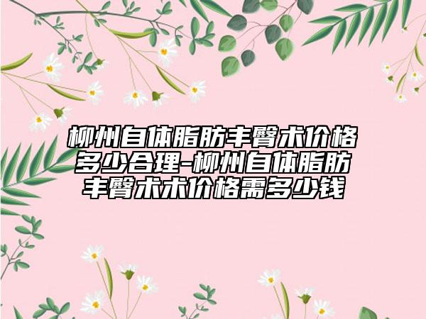 柳州自体脂肪丰臀术价格多少合理-柳州自体脂肪丰臀术术价格需多少钱