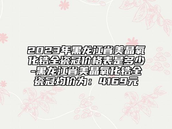 2023年黑龙江省美晶氧化锆全瓷冠价格表是多少-黑龙江省美晶氧化锆全瓷冠均价为：4169元