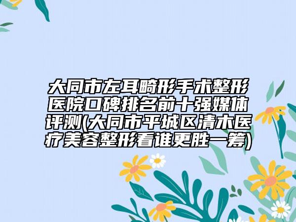 大同市左耳畸形手术整形医院口碑排名前十强媒体评测(大同市平城区清木医疗美容整形看谁更胜一筹)