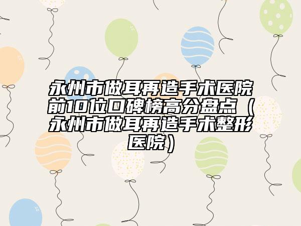 永州市做耳再造手术医院前10位口碑榜高分盘点（永州市做耳再造手术整形医院）