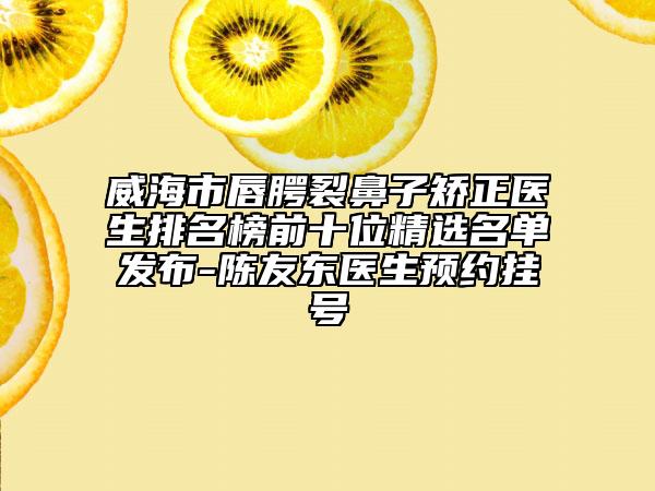 威海市唇腭裂鼻子矫正医生排名榜前十位精选名单发布-陈友东医生预约挂号