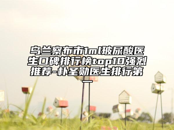 乌兰察布市1ml玻尿酸医生口碑排行榜top10强烈推荐-朴圣勋医生排行第一