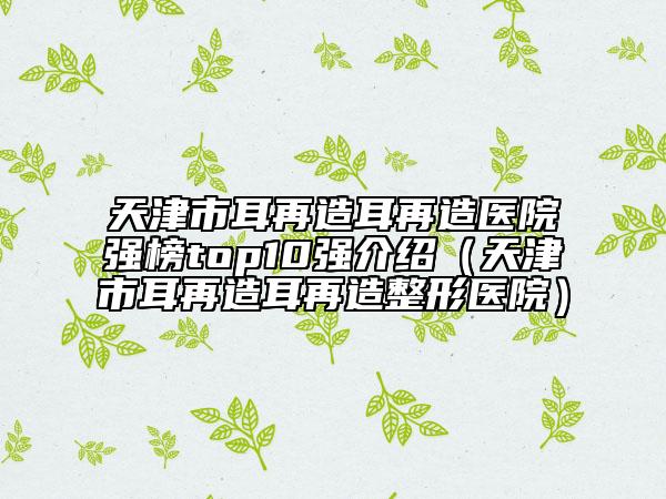 天津市耳再造耳再造医院强榜top10强介绍（天津市耳再造耳再造整形医院）