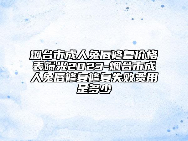 烟台市成人兔唇修复价格表曝光2023-烟台市成人兔唇修复修复失败费用是多少