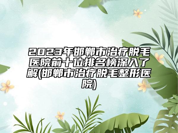 2023年邯郸市治疗脱毛医院前十位排名榜深入了解(邯郸市治疗脱毛整形医院)