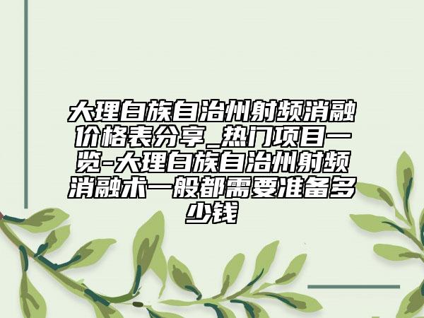 大理白族自治州射频消融价格表分享_热门项目一览-大理白族自治州射频消融术一般都需要准备多少钱