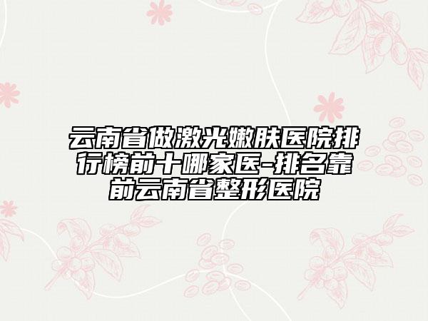 云南省做激光嫩肤医院排行榜前十哪家医-排名靠前云南省整形医院