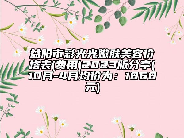 益阳市彩光光嫩肤美容价格表(费用)2023版分享(10月-4月均价为：1868元)