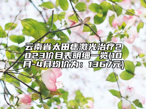 云南省太田痣激光治疗2023价目表明细一览(10月-4月均价为：1367元)