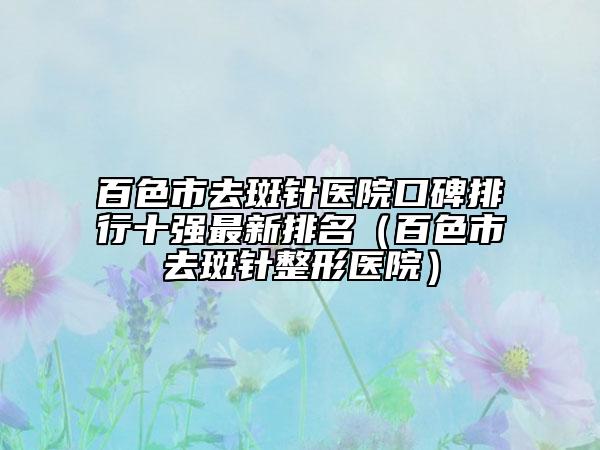 百色市去斑针医院口碑排行十强最新排名（百色市去斑针整形医院）