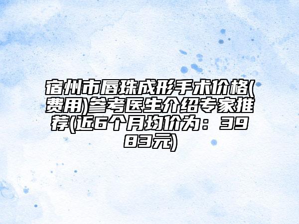 宿州市唇珠成形手术价格(费用)参考医生介绍专家推荐(近6个月均价为：3983元)