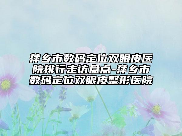 萍乡市数码定位双眼皮医院排行走访盘点-萍乡市数码定位双眼皮整形医院