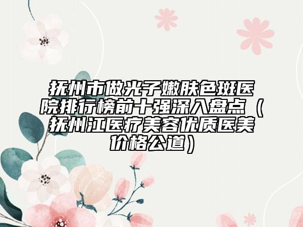 抚州市做光子嫩肤色斑医院排行榜前十强深入盘点（抚州江医疗美容优质医美价格公道）