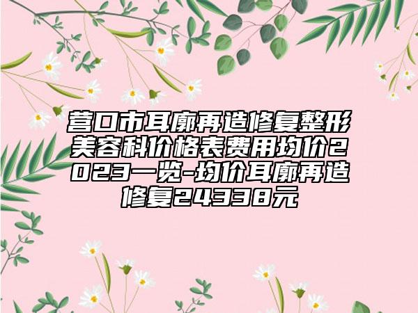 营口市耳廓再造修复整形美容科价格表费用均价2023一览-均价耳廓再造修复24338元