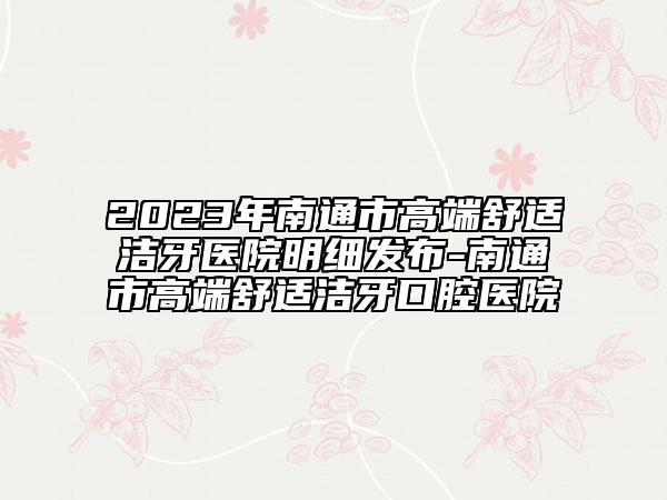 2023年南通市高端舒适洁牙医院明细发布-南通市高端舒适洁牙口腔医院