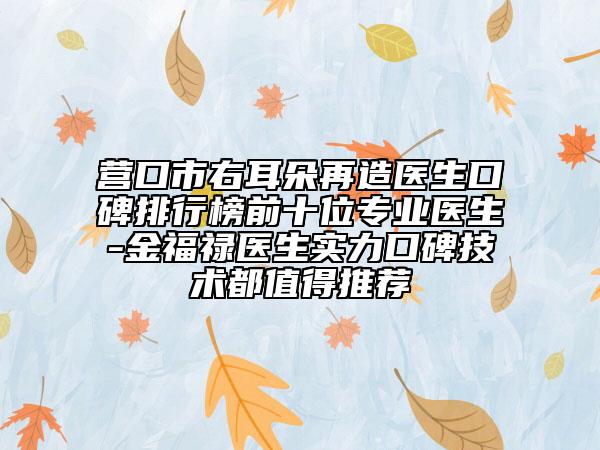 营口市右耳朵再造医生口碑排行榜前十位专业医生-金福禄医生实力口碑技术都值得推荐