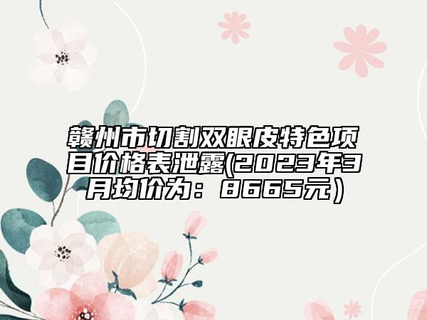 赣州市切割双眼皮特色项目价格表泄露(2023年3月均价为：8665元）