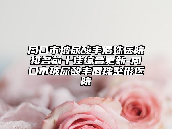 周口市玻尿酸丰唇珠医院排名前十佳综合更新-周口市玻尿酸丰唇珠整形医院