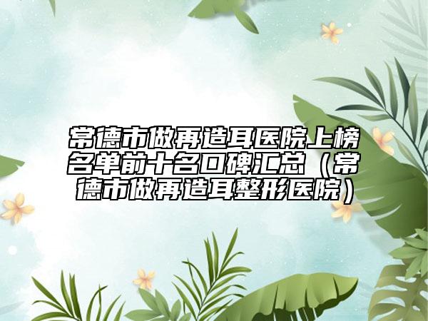 常德市做再造耳医院上榜名单前十名口碑汇总（常德市做再造耳整形医院）