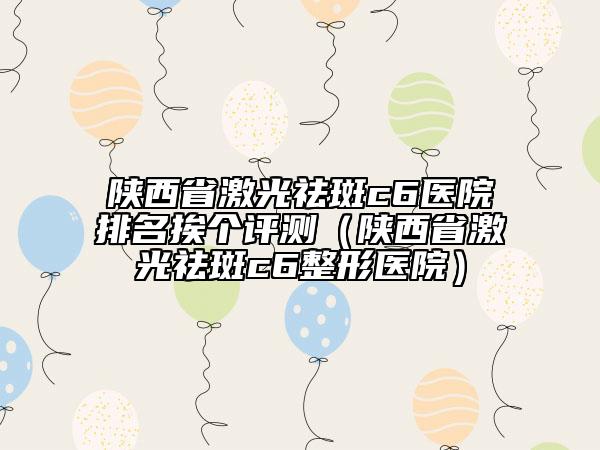 陕西省激光祛斑c6医院排名挨个评测（陕西省激光祛斑c6整形医院）