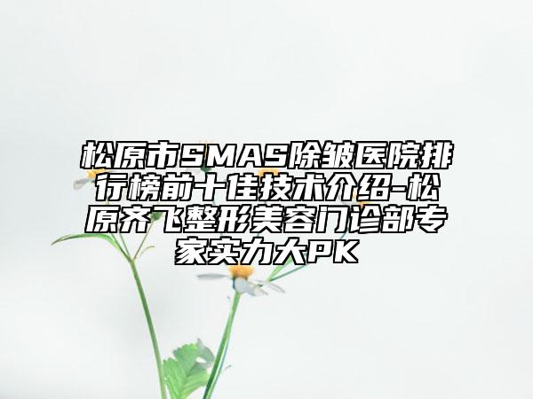 松原市SMAS除皱医院排行榜前十佳技术介绍-松原齐飞整形美容门诊部专家实力大PK