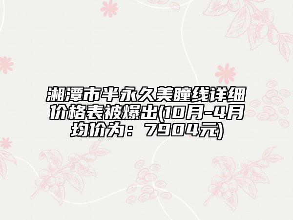 湘潭市半永久美瞳线详细价格表被爆出(10月-4月均价为：7904元)