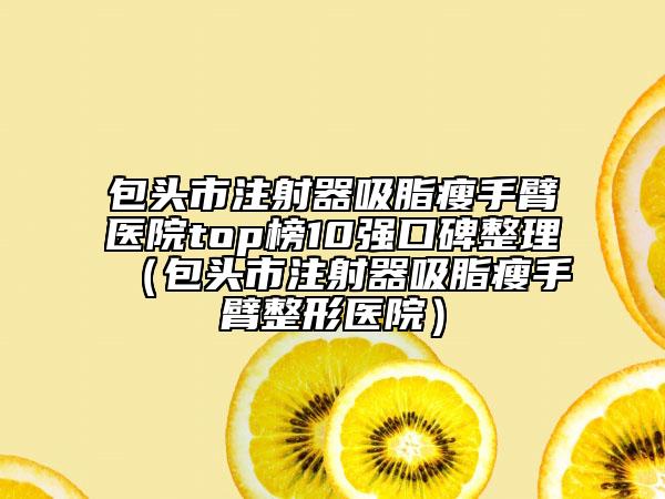 包头市注射器吸脂瘦手臂医院top榜10强口碑整理（包头市注射器吸脂瘦手臂整形医院）