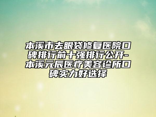 本溪市去眼袋修复医院口碑排行前十强排行公开-本溪元辰医疗美容诊所口碑实力好选择