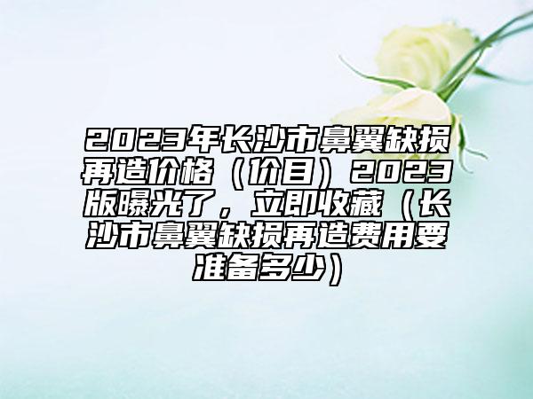 2023年长沙市鼻翼缺损再造价格（价目）2023版曝光了，立即收藏（长沙市鼻翼缺损再造费用要准备多少）