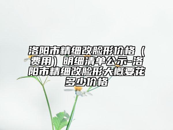 洛阳市精细改脸形价格（费用）明细清单公示-洛阳市精细改脸形大概要花多少价格