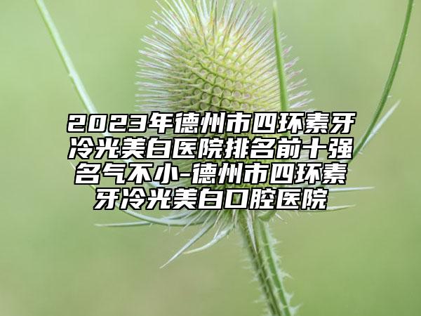 2023年德州市四环素牙冷光美白医院排名前十强名气不小-德州市四环素牙冷光美白口腔医院