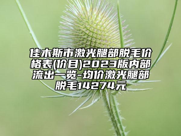 佳木斯市激光腿部脱毛价格表(价目)2023版内部流出一览-均价激光腿部脱毛14274元