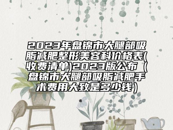 2023年盘锦市大腿部吸脂减肥整形美容科价格表(收费清单)2023版公布（盘锦市大腿部吸脂减肥手术费用大致是多少钱）