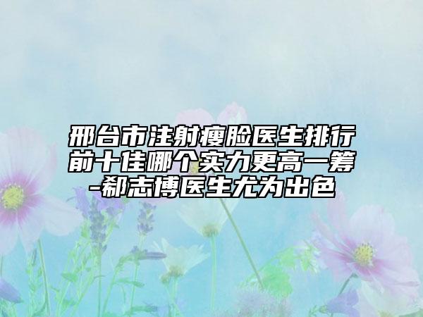 邢台市注射瘦脸医生排行前十佳哪个实力更高一筹-郗志博医生尤为出色