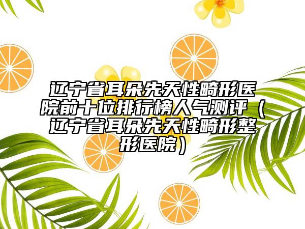 辽宁省耳朵先天性畸形医院前十位排行榜人气测评（辽宁省耳朵先天性畸形整形医院）