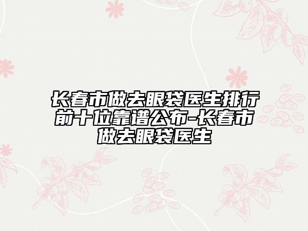 长春市做去眼袋医生排行前十位靠谱公布-长春市做去眼袋医生