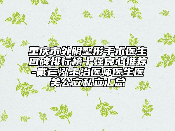 重庆市外阴整形手术医生口碑排行榜十强良心推荐-戴彦泓主治医师医生医美公立私立汇总