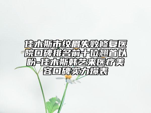 佳木斯市纹眉失败修复医院口碑排名前十位翘首以盼-佳木斯韩艺来医疗美容口碑实力爆表