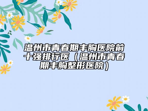 温州市青春期丰胸医院前十强排行医（温州市青春期丰胸整形医院）