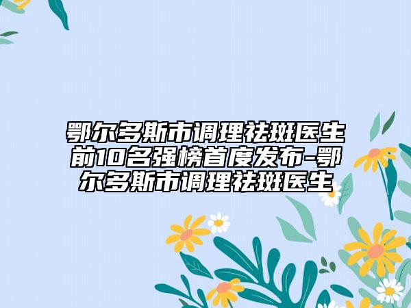 鄂尔多斯市调理祛斑医生前10名强榜首度发布-鄂尔多斯市调理祛斑医生